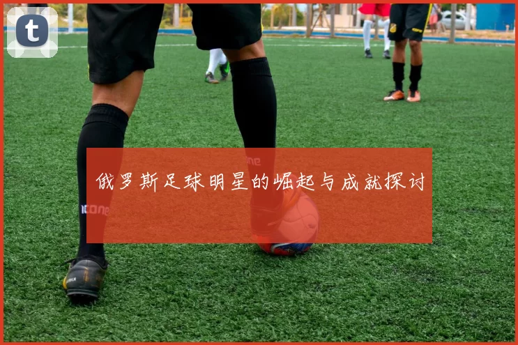 俄罗斯足球明星的崛起与成就探讨