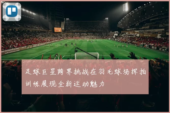 足球巨星跨界挑战在羽毛球场挥拍训练展现全新运动魅力