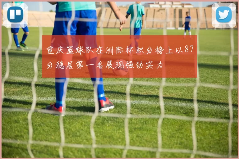 重庆篮球队在洲际杯积分榜上以87分稳居第一名展现强劲实力