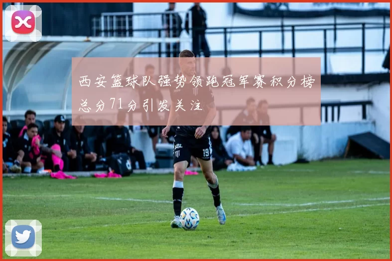 西安篮球队强势领跑冠军赛积分榜总分71分引发关注