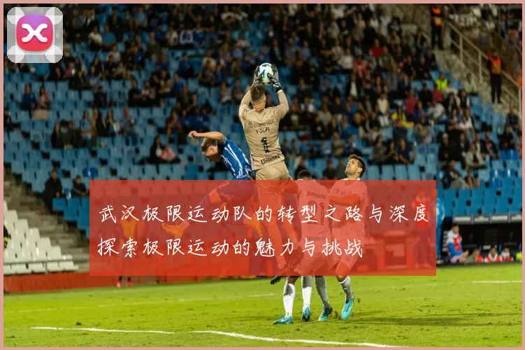 武汉极限运动队的转型之路与深度探索极限运动的魅力与挑战