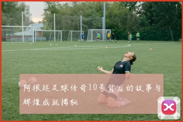 阿根廷足球传奇10号背后的故事与辉煌成就揭秘