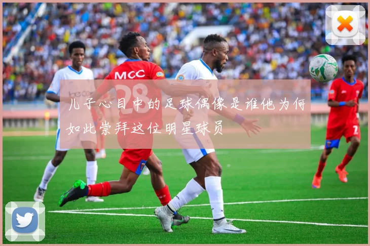 儿子心目中的足球偶像是谁他为何如此崇拜这位明星球员