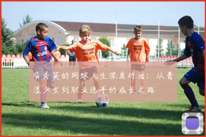 黄秀英的网球人生深度对话：从青涩少女到职业选手的成长之路