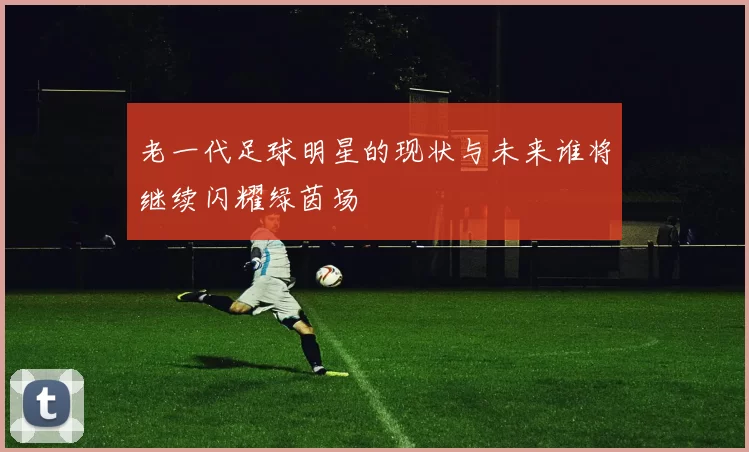 老一代足球明星的现状与未来谁将继续闪耀绿茵场