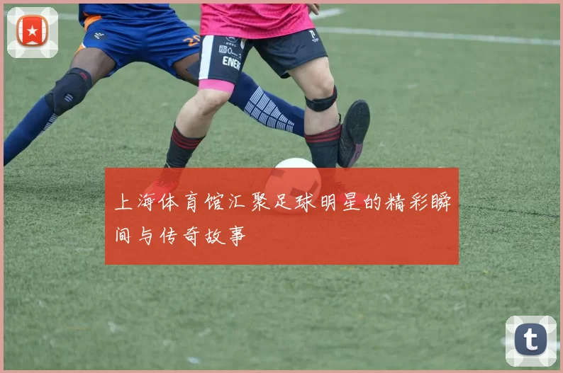 上海体育馆汇聚足球明星的精彩瞬间与传奇故事