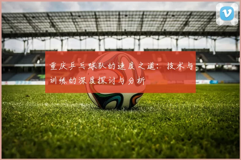 重庆乒乓球队的速度之道：技术与训练的深度探讨与分析
