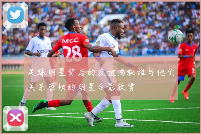 足球明星背后的友谊揭秘谁与他们关系密切的明星合影欣赏