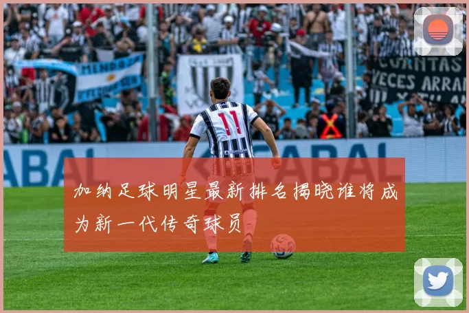 加纳足球明星最新排名揭晓谁将成为新一代传奇球员