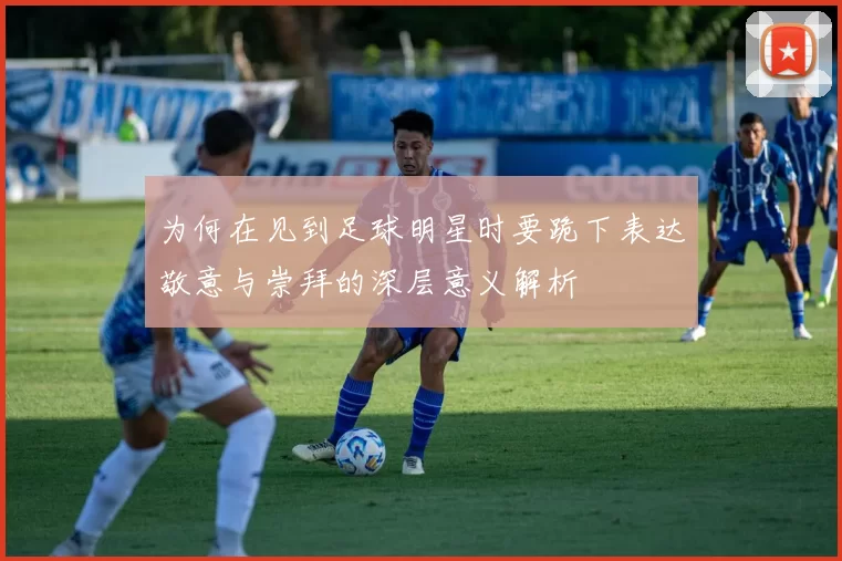 为何在见到足球明星时要跪下表达敬意与崇拜的深层意义解析