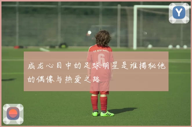 成龙心目中的足球明星是谁揭秘他的偶像与热爱之路