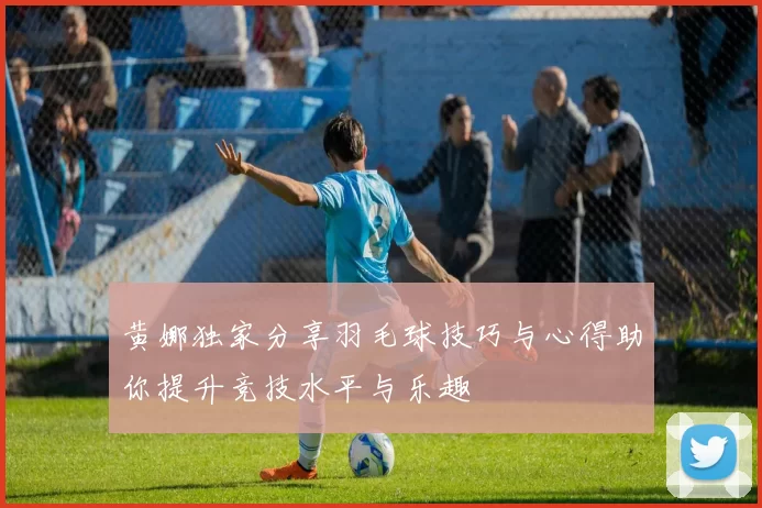 黄娜独家分享羽毛球技巧与心得助你提升竞技水平与乐趣