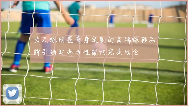 为足球明星量身定制的高端球鞋品牌引领时尚与性能的完美结合