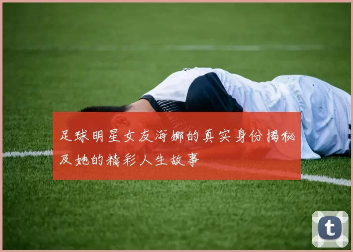 足球明星女友海娜的真实身份揭秘及她的精彩人生故事