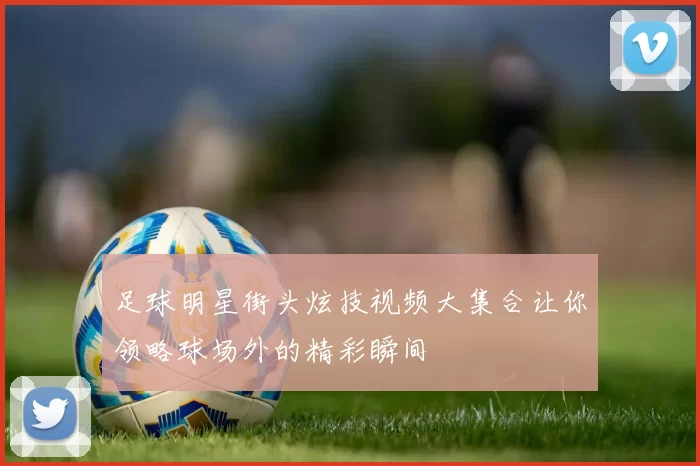 足球明星街头炫技视频大集合让你领略球场外的精彩瞬间