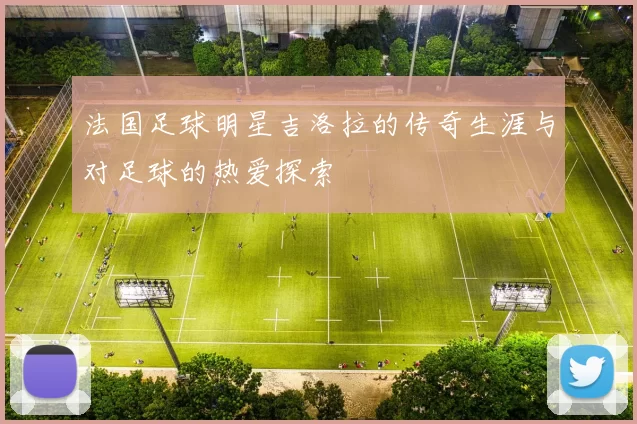 法国足球明星吉洛拉的传奇生涯与对足球的热爱探索