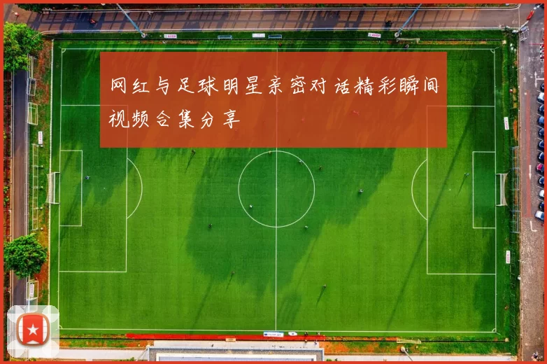 网红与足球明星亲密对话精彩瞬间视频合集分享