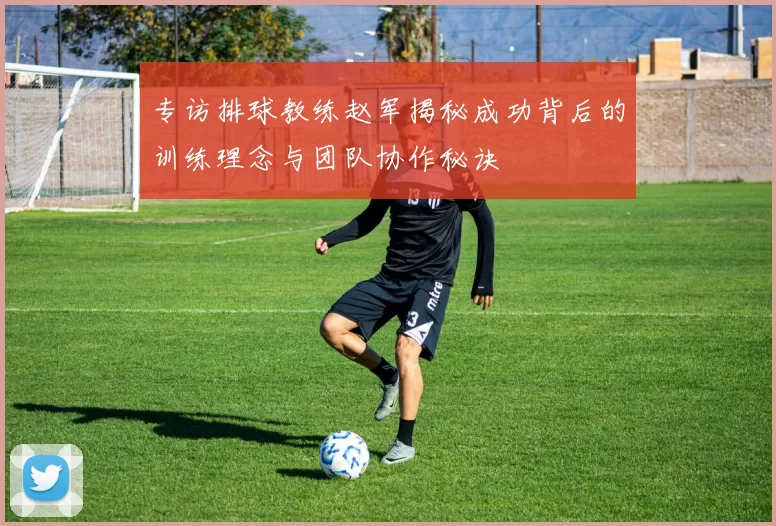 专访排球教练赵军揭秘成功背后的训练理念与团队协作秘诀