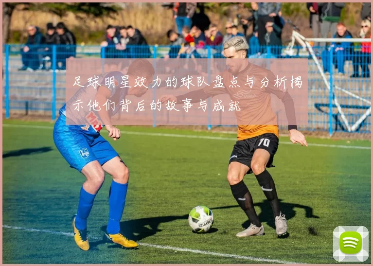 足球明星效力的球队盘点与分析揭示他们背后的故事与成就
