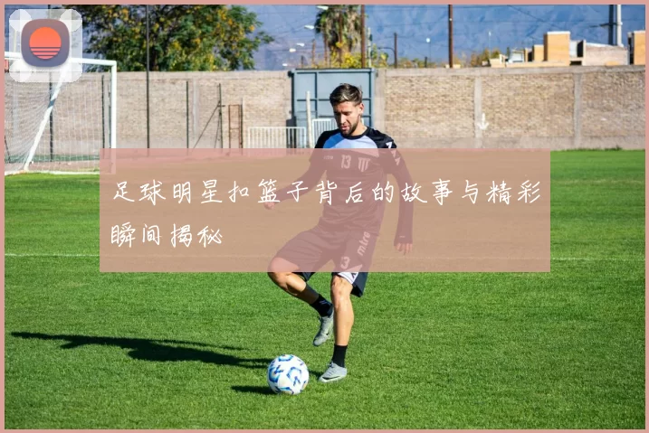 足球明星扣篮子背后的故事与精彩瞬间揭秘