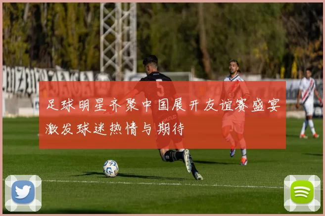 足球明星齐聚中国展开友谊赛盛宴激发球迷热情与期待