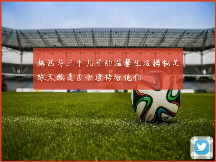 梅西与三个儿子的温馨生活揭秘足球天赋是否会遗传给他们