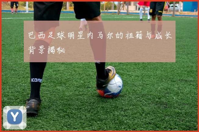巴西足球明星内马尔的祖籍与成长背景揭秘