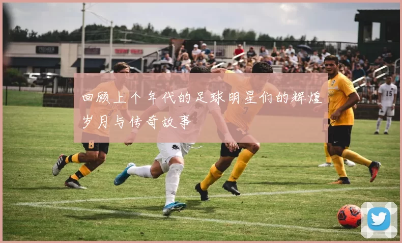 回顾上个年代的足球明星们的辉煌岁月与传奇故事