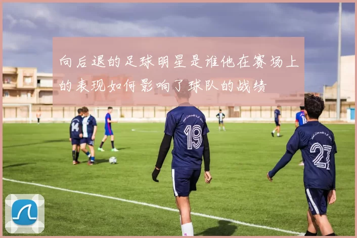 向后退的足球明星是谁他在赛场上的表现如何影响了球队的战绩