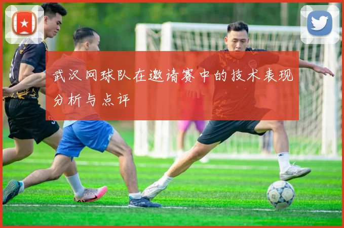 武汉网球队在邀请赛中的技术表现分析与点评