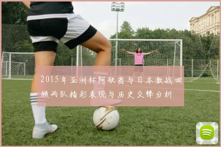 2015年亚洲杯阿联酋与日本激战回顾两队精彩表现与历史交锋分析