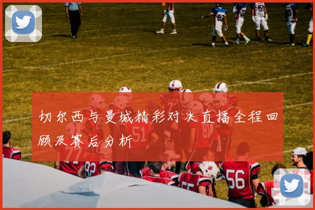切尔西与曼城精彩对决直播全程回顾及赛后分析