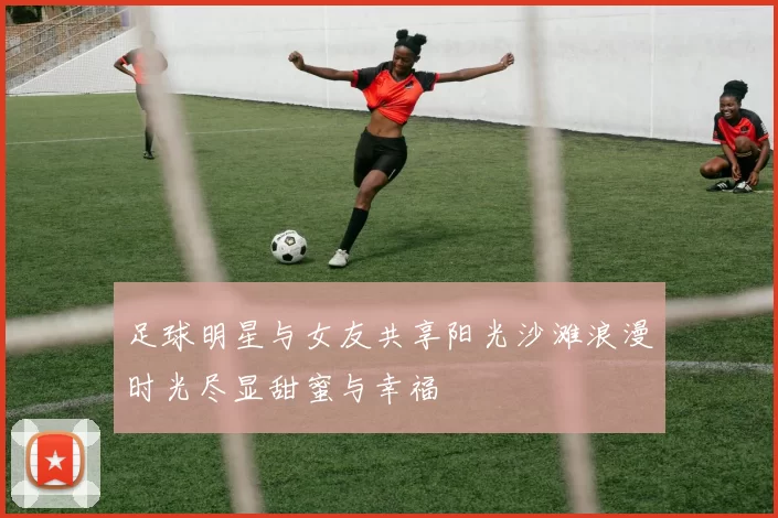 足球明星与女友共享阳光沙滩浪漫时光尽显甜蜜与幸福