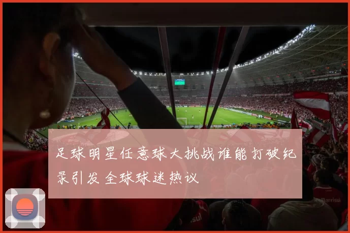 足球明星任意球大挑战谁能打破纪录引发全球球迷热议