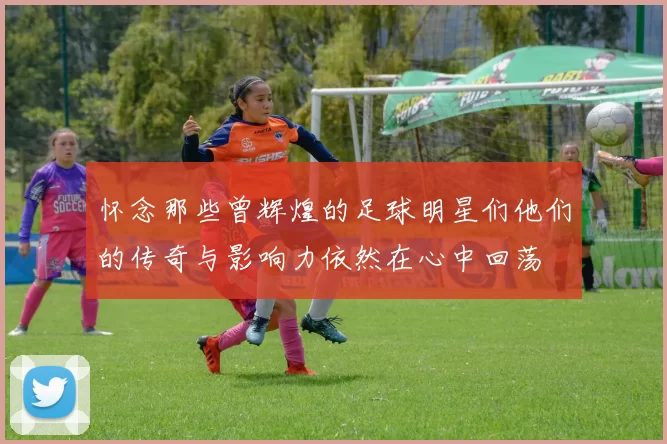 怀念那些曾辉煌的足球明星们他们的传奇与影响力依然在心中回荡