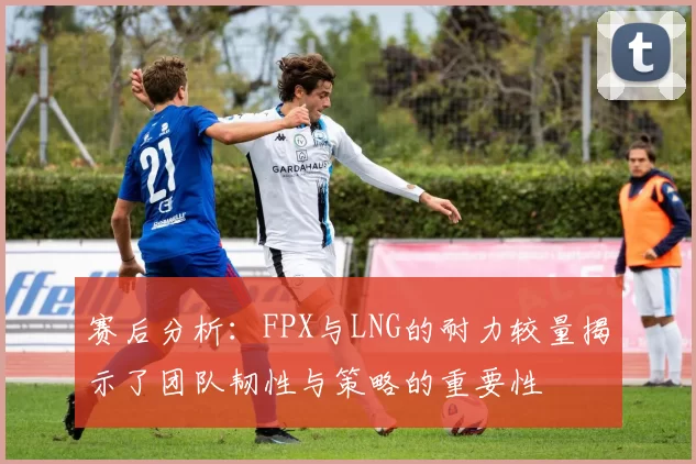 赛后分析：FPX与LNG的耐力较量揭示了团队韧性与策略的重要性