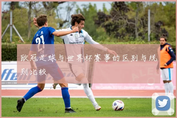 欧冠足球与世界杯赛事的区别与规则比较