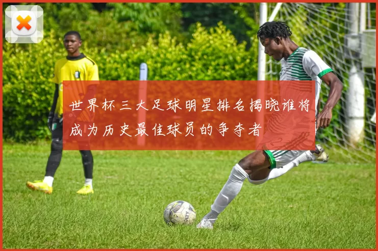 世界杯三大足球明星排名揭晓谁将成为历史最佳球员的争夺者