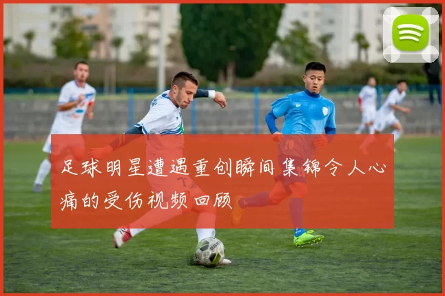 足球明星遭遇重创瞬间集锦令人心痛的受伤视频回顾