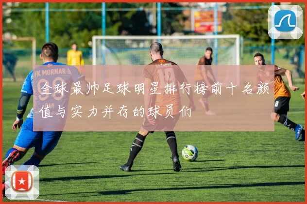 全球最帅足球明星排行榜前十名颜值与实力并存的球员们