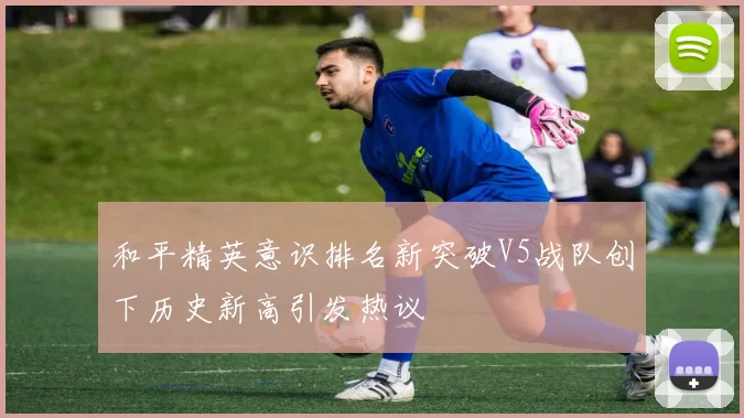 和平精英意识排名新突破V5战队创下历史新高引发热议