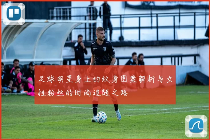 足球明星身上的纹身图案解析与女性粉丝的时尚追随之路