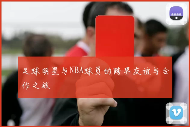 足球明星与NBA球员的跨界友谊与合作之旅