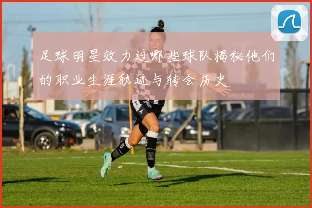 足球明星效力过哪些球队揭秘他们的职业生涯轨迹与转会历史