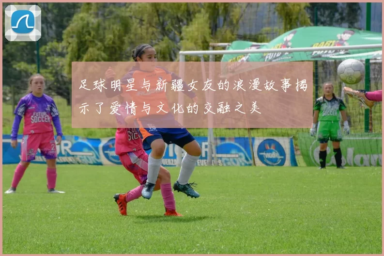 足球明星与新疆女友的浪漫故事揭示了爱情与文化的交融之美