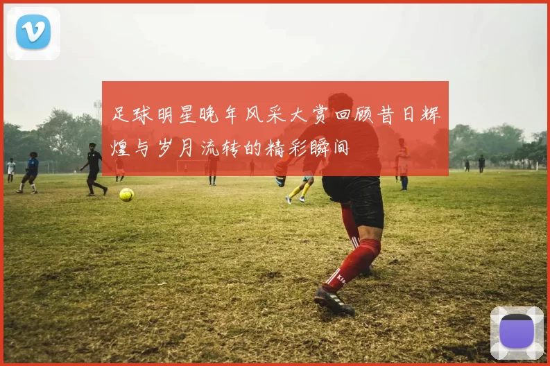 足球明星晚年风采大赏回顾昔日辉煌与岁月流转的精彩瞬间