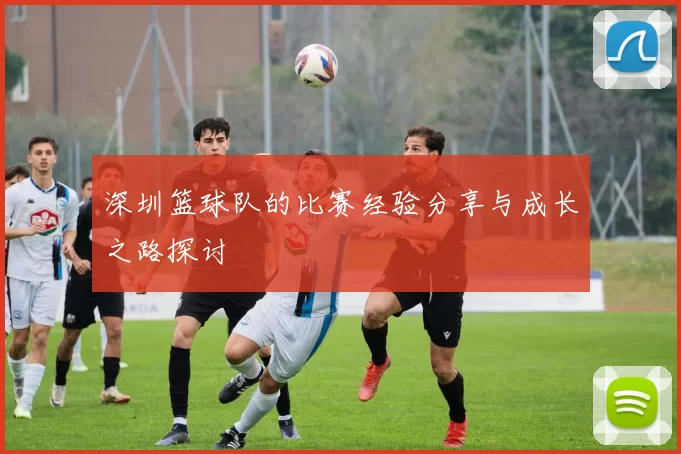 深圳篮球队的比赛经验分享与成长之路探讨