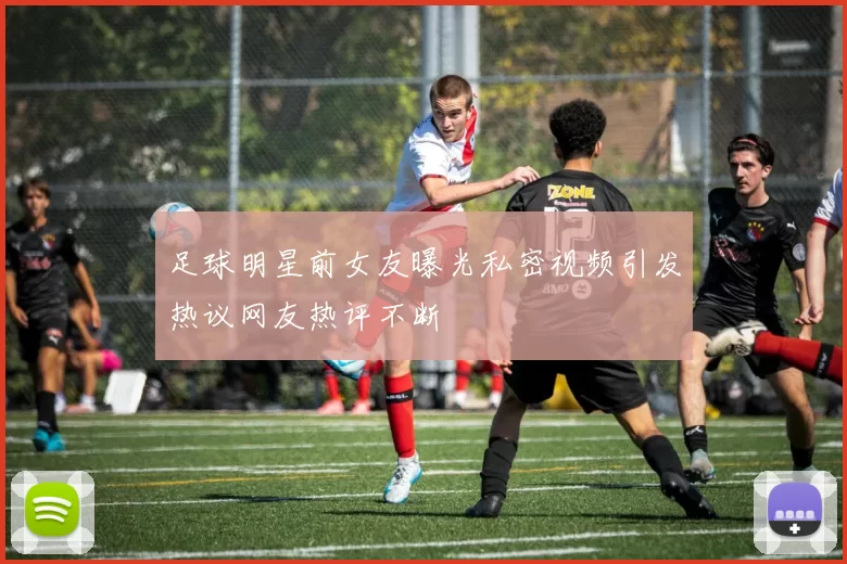 足球明星前女友曝光私密视频引发热议网友热评不断
