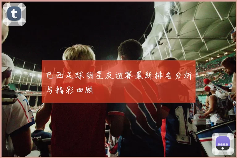 巴西足球明星友谊赛最新排名分析与精彩回顾