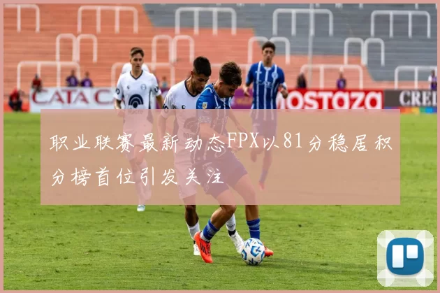 职业联赛最新动态FPX以81分稳居积分榜首位引发关注